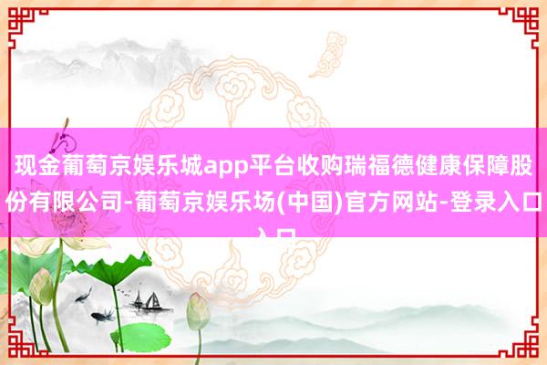 现金葡萄京娱乐城app平台收购瑞福德健康保障股份有限公司-葡萄京娱乐场(中国)官方网站-登录入口