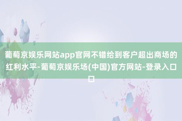 葡萄京娱乐网站app官网不错给到客户超出商场的红利水平-葡萄京娱乐场(中国)官方网站-登录入口
