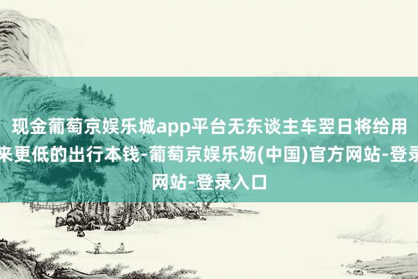 现金葡萄京娱乐城app平台无东谈主车翌日将给用户带来更低的出行本钱-葡萄京娱乐场(中国)官方网站-登录入口