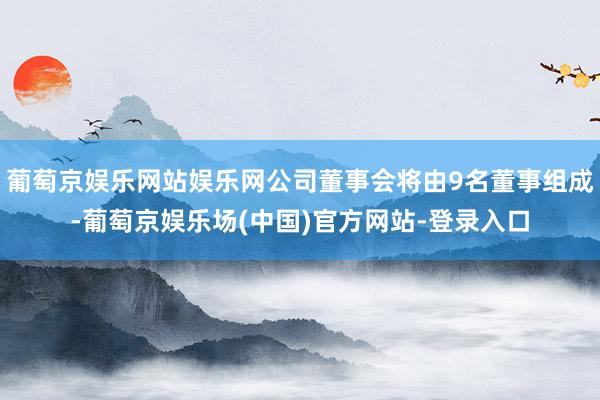 葡萄京娱乐网站娱乐网公司董事会将由9名董事组成-葡萄京娱乐场(中国)官方网站-登录入口