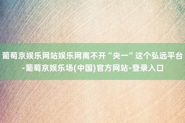 葡萄京娱乐网站娱乐网离不开“央一”这个弘远平台-葡萄京娱乐场(中国)官方网站-登录入口